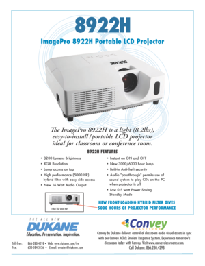 Page 18922H
ImagePro 8922H Portable LCD ProjectorThe ImagePro 8922H is a light (8.2lbs), easy-to-install / portable LCD projector 
ideal for classroom or conference room. 
8922H FEATURES
• 3200 Lumens Brightness 
• XGA Resolution  
• Lamp access on top
• High performance (5000 HR)               
   hybrid filter with easy side access
• New 16 Watt Audio Output • Instant on ON and OFF
• New 3000/6000 hour lamp  
• Built-in Anti-theft security
• Audio "passthrough" permits use of 
sound system to play...