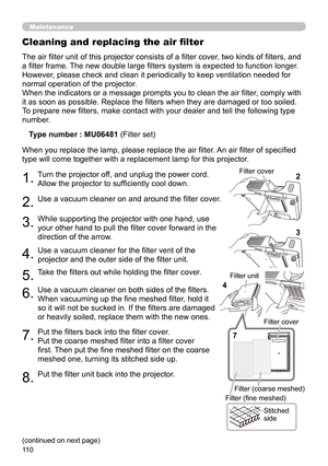 Page 110110
Maintenance
The air filter unit of this projector consists of a filter cover, two kinds of filters, and 
a filter frame. The new double large filters system is expected to function longer. 
However, please check and clean it periodically to keep ventilation needed for 
normal operation of the projector.
When the indicators or a message prompts you to clean the air filter, comply with 
it as soon as possible. Replace the filters when they are damaged or too soiled. 
To prepare new filters, make...