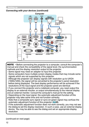 Page 1212
Connecting with your devices (continued)
• Before connecting the projector to a computer, consult the computer’s 
manual and check the compatibility of the signal level, the synchronization 
methods and the display resolution output to the projector. 
-  Some signal may need an adapter to input this projector.
-  Some computers have multiple screen display modes that may include some  signals which are not supported by this projector.
-  Although the projector can display signals with resolution up to...