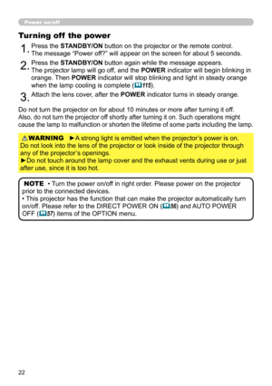 Page 2222
Power on/off
►A strong light is emitted when the projector’s power is on.  
Do not look into the lens of the projector or look inside of the projector through 
any of the projector’s openings.
►Do not touch around the lamp cover and the exhaust vents during use or just 
after use, since it is too hot. WARNING
1.Press the STANDBY/ON button on the projector or the remote control.  
The message “Power off?” will appear on the screen for about 5 seconds.
Turning off  the power
2.Press the STANDBY/ON...