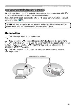 Page 1111
When the projector connects network, the projector can be controlled with RS-
232C commands from the computer with web browser. 
For details of RS-232C commands, refer to RS-232C Communication / Network 
command table 
(&17).
Command Control via the Network
Connection
1. Turn off the projector and the computer.
2. If you use wired LAN, connect the projector's 
LAN port to the computer's 
LAN port with a LAN cable. Use the cable that fulfi lls the specifi cation shown 
in fi gure. If you use...