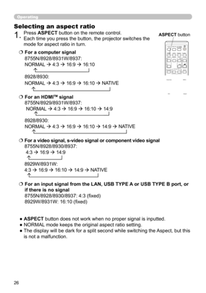 Page 2626
Operating
Selecting an aspect ratio
● ASPECT button does not work when no proper signal is inputted.
● NORMAL mode keeps the original aspect ratio setting.
●  The display will be dark for a split second while switching the Aspect, but this is not a malfunction.
  For a computer signal
8755N/8928/8931W/8937:
NORMAL  
  
4:3  
  
16:9  
  
16:10
       
8928/8930 : 
NORMAL  
  
4:3  
  
16:9  
  
16:10  
  NATIVE
   For a video signal, s-video signal or component video signal...