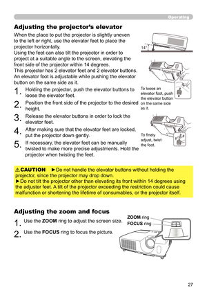 Page 2727
Operating
Adjusting the projector’s elevator
When the place to put the projector is slightly uneven 
to the left or right, use the elevator feet to place the 
projector horizontally. 
Using the feet can also tilt the projector in order to 
project at a suitable angle to the screen, elevating the 
front side of the projector within 14 degrees.
This projector has 2 elevator feet and 2 elevator buttons. 
An elevator foot is adjustable while pushing the elevator 
button on the same side as it.
1. 
Holding...