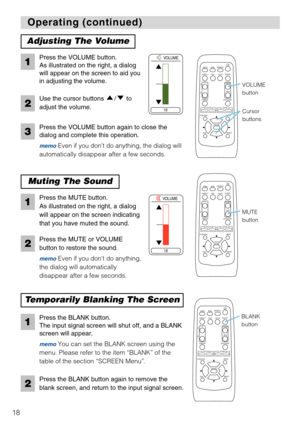 Page 2018
VIDEO
RGBSEARCH
FREEZEOFFON
MAGNIFY
ASPECT AUTOBLANK
MUTE VOLUME
KEYSTONE
POSITION
ESCENTERMENU
RESET
ZOOM+-FOCUS+-
PinP
VIDEO
RGBSEARCH
FREEZEOFFON
MAGNIFY
ASPECT AUTOBLANK
MUTE VOLUME
KEYSTONE
POSITION
ESCENTERMENU
RESET
ZOOM+-FOCUS+-
PinP
VIDEO
RGBSEARCH
FREEZEOFFON
MAGNIFY
ASPECT AUTOBLANK
MUTE VOLUME
KEYSTONE
POSITION
ESCENTERMENU
RESET
ZOOM+-FOCUS+-
PinP
Operating (continued) Operating (continued)
Adjusting The Volume
Muting The Sound
Temporarily Blanking The Screen
Press the VOLUME button.
As...