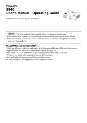 Page 31
Projector
8940
8940
Users Manual - Operating Guide
Users Manual - Operating Guide
Thank you for purchasing this projector.
TRADEMARK ACKNOWLEDGMENT :
• VGA and XGA are registered trademarks of the International Business\
 Machines Corporation.
• Apple and Mac are registered trademarks of Apple Computer, Inc.
• VESA and SVGA are trademarks of the Video Electronics Standard Asso\
ciation.
• Windows is a registered trademark of Microsoft Corporation.
• Internet Explorer is a trademark of Microsoft...