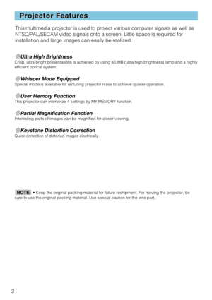 Page 42
Projector Features
Projector Features
●Ultra High BrightnessCrisp, ultra-bright presentations is achieved by using a UHB (ultra hig\
h brightness) lamp and a highly
efficient optical system.
●Whisper Mode EquippedSpecial mode is available for reducing projector noise to achieve quiete\
r operation.
●User Memory FunctionThis projector can memorize 4 settings by MY MEMORY function.
●Partial Magnification FunctionInteresting parts of images can be magnified for closer viewing. 
●Keystone Distortion...