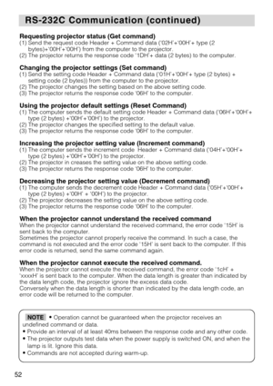 Page 5452
RS-232C Communication (continued)
RS-232C Communication (continued)
Requesting projector status (Get command)(1) Send the request code Header + Command data (‘02H’+‘00H’+ t\
ype (2
bytes)+‘00H’+‘00H’) from the computer to the projector.
(2) The projector returns the response code ‘1DH’+ data (2 byte\
s) to the computer.
Changing the projector settings (Set command)(1) Send the setting code Header + Command data (‘01H’+‘00H’+ t\
ype (2 bytes) + setting code (2 bytes)) from the computer to the...