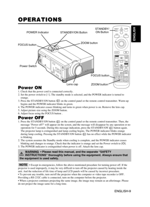 Page 11ENGLISH-9
ENGLISH
ENGLISH-9
OPERATIONS OPERATIONS
Power ON1. Check that the power cord is connected correctly.
2. Set the power switch to [ | ]. The standby mode is selected, and the POWER indicator is turned to
orange.
3. Press the STANDBY/ON button  on the control panel or the remote control transmitter. Warm-up
begins and the POWER indicator blinks in green.
4. The POWER indicator ceases blinking and turns to green when power is on. Remove the lens cap.
5. Adjust picture size using the ZOOM button.
6....