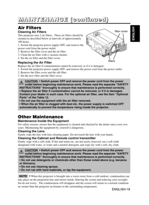 Page 21ENGLISH-19
ENGLISH
ENGLISH-19
M M M M
A A A A
I I I I
N N N N
T T T T
E E E E
N N N N
A A A A
N N N N
C C C C
E E E E
       
( ( ( (
c c c c
o o o o
n n n n
t t t t
i i i i
n n n n
u u u u
e e e e
d d d d
) ) ) )
Air Filters
Cleaning Air Filters
This projector uses 2 air filters.  These air filters should be
cleaned as described below at intervals of approximately
100 hours. 
1. Switch the projector power supply OFF, and remove the
power cord from the power outlet.
2. Remove the filter cover and the air...