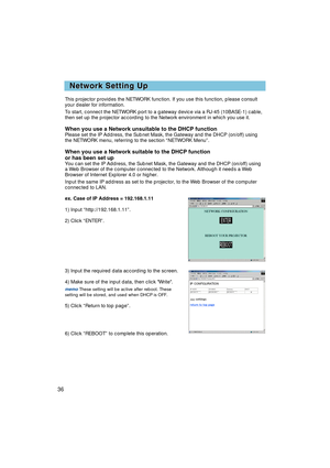 Page 3836
Network Setting Up
Network Setting Up
This projector provides the NETWORK function. If you use this function, \
please consult
your dealer for information.
To start, connect the NETWORK port to a gateway device via a RJ-45 (10B\
ASE-1) cable,
then set up the projector according to the Network environment in which \
you use it.
When you use a Network unsuitable to the DHCP functionPlease set the IP Address, the Subnet Mask, the Gateway and the DHCP (o\
n/off) using
the NETWORK menu, referring to the...