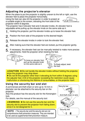 Page 11
9

Adjusting the projector's elevator
When the place to put the projector is slightly uneven to the left or ri\
ght, use the 
elevator feet to place the projector horizontally. 
Using the feet can also tilt the projector in order to project at 
a suitable angle to the screen, elevating the front side of the 
projector within 8 degrees.
This projector has   elevator feet and    elevator knobs. An elevator foot is 
adjustable while pulling up the elevator knob on the same side as it.
....