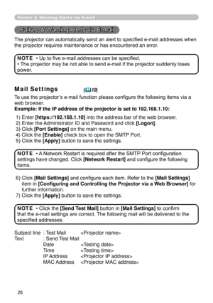 Page 118
26

Failure & Warning Alerts via E-mail
Failure & Warning Alerts via E-mail
The projector can automatically send an alert to specified e-mail addresses when 
the projector requires maintenance or has encountered an error.
• Up to five e-mail addresses can be specified.
• The projector may be not able to send e-mail if the projector suddenly loses 
power.
NOTE
Mail Settings(10)
To use the projector’s e-mail function please configure the following items via a 
web browser.
Example: If the IP address of...