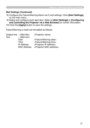 Page 119
7

Failure & Warning Alerts via E-mail
 8)  Configure the Failure/Warning Alerts via E-mail settings. Click [Alert Settings] 
on the main menu.
 9)  Select and configure each alert item. Refer to [Alert Settings] in [Configuring 
and Controlling the Projector via a Web Browser] for further information.
10) Click the [Apply] button to save the settings.
Failure/Warning e-mails are formatted as follows:
Subject line  :   
Text  : 
  Date  
 Time  
 IP Address  
 MAC Address  
Mail Settings (Continued) 