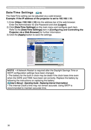 Page 122
30

Controlling the Projector via Scheduling
Date/Time Settings
The Date/Time setting can be adjusted via a web browser.
Example: If the IP address of the projector is set to 192.168.1.10:
• A Network Restart is required after the Daylight Savings Time or 
SNTP configuration settings have been changed.
• The battery for the built in clock may be dead if the clock loses time e\
ven 
when the DATE and TIME have been set correctly. Replace the battery by 
following the instructions on replacing the...