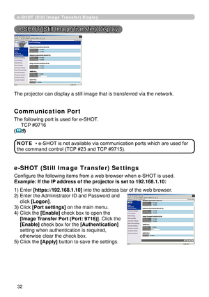 Page 124
32

e-SHOT (Still Image Transfer) Display
e-SHOT (Still Image Transfer) Display
The projector can display a still image that is transferred via the netw\
ork.
Communication Port
The following port is used for e-SHOT.
     TCP #9716
(9)
e-SHOT (Still Image Transfer) Settings
Configure the following items from a web browser when e-SHOT is used.
Example: If the IP address of the projector is set to 192.168.1.10:
• e-SHOT is not available via communication ports which are used for 
the command control (TCP...