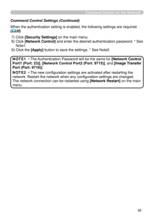 Page 127
35

Command Control via the Network
Command Control Settings (Continued)
When the authentication setting is enabled, the following settings are r\
equired.
(20)
 7) Click [Security Settings] on the main menu.
 8)  Click [Network Control] and enter the desired authentication password. * See 
Note.
 9) Click the [Apply] button to save the settings. * See Note.
• The Authentication Password will be the same for [Network Control 
Port1 (Port: 23)], [Network Control Port2 (Port: 9715)], and [Image...