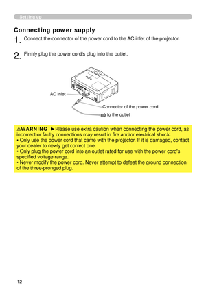 Page 14


Setting up
Connecting power supply
. Connect the connector of the power cord to the AC inlet of the projector.
. Firmly plug the power cord's plug into the outlet. 
WARNING  ►Please use extra caution when connecting the power cord, as 
incorrect or faulty connections may result in fire and/or electrical shock.
• Only use the power cord that came with the projector. If it is damaged, contact 
your dealer to newly get correct one.
• Only plug the power cord into an outlet rated...