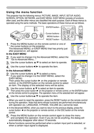 Page 25
3

Operating
Using the menu function
This projector has the following menus: PICTURE, IMAGE, INPUT, SETUP, AUDIO, 
SCREEN, OPTION, NETWORK, and EASY MENU. EASY MENU consists of functions 
often used, and the other menus are classified into each purpose. Each of these menus is 
operated using the same methods. The basic operations of these menus are as follows.
. Press the MENU button on the remote control or one of 
the cursor buttons on the projector.   
The Advanced MENU, or EASY MENU that...