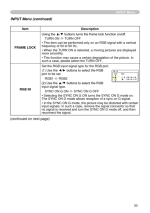 Page 35
33

ItemDescription
FRAME LOCK
Using the ▲/▼ buttons turns the frame lock function on/off. 
TURN ON ó TURN OFF
• This item can be performed only on an RGB signal with a vertical frequency of 50 to 60 Hz.
• When the TURN ON is selected, a moving pictures are displayed more smoothly.
• This function may cause a certain degradation of the picture. In such a case, please select the TURN OFF.
RGB IN
Set the RGB input signal type for the RGB port.
( ) Use th
e ◄/► buttons to select the RGB port to be...