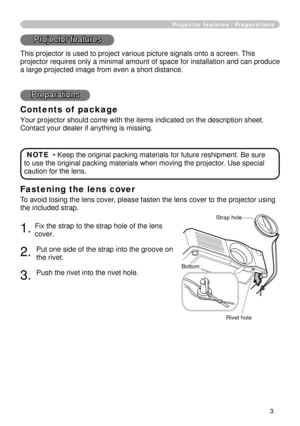 Page 53
Fastening the lens cover
To avoid losing the lens cover, please fasten the lens cover to the projector using 
the included strap.
. Fix the strap to the strap hole of the lens 
cover.
. 
Put one side of the strap into the groove on 
the rivet.
3. 
Push the rivet into the rivet hole.
Projector features / Preparations
Projector features
This projector is used to project various picture signals onto a screen.\
 This 
projector requires only a minimal amount of space for installation and c\
an...