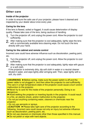 Page 63
6

Maintenance
Inside of the projector
In order to ensure the safe use of your projector, please have it cleaned and 
inspected by your dealer about once every year.
Caring for the lens
If the lens is flawed, soiled or fogged, it could cause deterioration of display 
quality. Please take care of the lens, being cautious of handling.
. Turn the projector off, and unplug the power cord. Allow the projector to cool 
sufficiently.
. After making sure that the projector is cool adequately,...