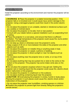Page 9
7

Setting up
Setting up
Install the projector according to the environment and manner the projec\
tor will be 
used in.
WARNING  ►Place the projector in a stable horizontal position. If the 
projector falls or is knocked over it could cause injury and/or damage t\
o the 
projector. Using a damaged projector could then result in fire and/or electric 
shock.
•  Do not place the projector on an unstable, slanted or vibrational surfac\
e such 
as a wobbly or inclined stand.
• 
 
Do not place the projector...