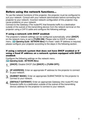 Page 95
3

Network Functions
Before using the network functions…
To use the network functions of this projector, the projector must be configured to 
suit your network. Consult with your network administrator before connec\
ting the 
projector to your network. Incorrect network configuration of this projector may 
cause problems on your network.
Connect to the Gateway (The router/PC that forwards traffic to a destination 
outside of the subnet of the transmitting device) from the network term\
inal on the...