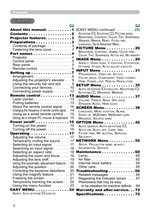 Page 2


Contents
Contents 
About this manual   .  .  .  .  .  .  .  .  .  .  .1
Contents   .  .  .  .  .  .  .  .  .  .  .  .  .  .  .  .  .  .2
Projector features   .  .  .  .  .  .  .  .  .  .  .3
Preparations   .  .  .  .  .  .  .  .  .  .  .  .  .  .  .3
Contents of package . . . . . . . . . . . . .3
Fastening the lens cover . . . . . . . . . .3
Part names   .  .  .  .  .  .  .  .  .  .  .  .  .  .  .  .4
Projector . . . . . . . . . . . . . . . . . . . . . .4
Control panel . . . . . . . . . . . . . ....