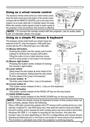 Page 15
5

Remote control
Using as a wired remote control
The accessory remote control works as a wired remote control, 
when the wired control port at the bottom of the remote control 
connects with the REMOTE CONTROL port on the back of the 
projector via an audio cable with 3.5 diameter stereo mini plugs.
When the remote control signal is hard to reach surely to 
the projector in the environment, this function is effective.
• To connect the remote control with the projector, use an audio cable 
with 3.5...