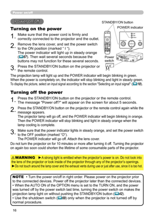 Page 16
6

1.Make sure that the power cord is firmly and 
correctly connected to the projector and the outlet.
Power on/off
Turning on the power
2.Remove the lens cover, and set the power switch 
to the ON position (marked “ I “).  
The power indicator will light up in steady orange 
(67). Then wait several seconds because the 
buttons may not function for these several seconds. 
3.Press the STANDBY/ON button on the projector or 
the remote control.
• Turn the power on/off in right order. Please power on...