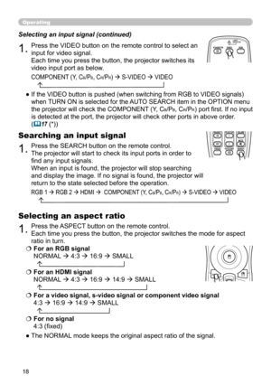 Page 18
8

Operating
1.Press the VIDEO button on the remote control to select an 
input for video signal.  
Each time you press the button, the projector switches its 
video input port as below. 
Selecting an input signal (continued)
●   If the VIDEO button is pushed (when switching from RGB to VIDEO signals) 
when TURN ON is selected for the AUTO SEARCH item in the OPTION menu 
the projector will check the COMPONENT (Y, CB/PB, CR/PR) port first. If no input 
is detected at the port, the projector will...