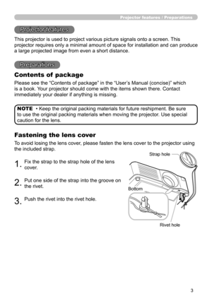 Page 3
3

Projector features / Preparations
• Keep the original packing materials for future reshipment. Be sure 
to use the original packing materials when moving the projector. Use special 
caution for the lens.
NOTE
Projector features
This projector is used to project various picture signals onto a screen. This 
projector requires only a minimal amount of space for installation and can produce 
a large projected image from even a short distance.
Preparations
Contents of  package
Please see the “Contents of...