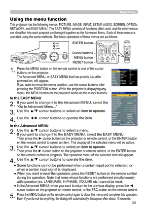 Page 23
3

Operating
1.Press the MENU button on the remote control or one of the cursor 
buttons on the projector. 
The Advanced MENU, or EASY MENU that has priority just after 
powered on, will appear. 
If you want to move the menu position, use the cursor buttons after 
pressing the POSITION button. While the projector is displaying any 
menu, the MENU button on the projector works as the cursor buttons.
Using the menu function
2.If you want to change it to the Advanced MENU, select the 
"Go to...