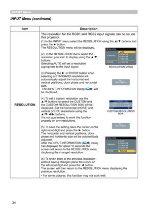 Page 34
34

INPUT Menu
INPUT Menu (continued)
ItemDescription
RESOLUTION
The resolution for the RGB1 and RGB2 input signals can be set on this projector.
(1) In the INPUT menu select the RESOLUTION using the ▲/▼ buttons and press the ► button.The RESOLUTION menu will be displayed.
(2)  In the RESOLUTION menu select the resolution you wish to display using the ▲/▼ buttons. Selecting AUTO will set a resolution appropriate to the input signal.
(3) Pressing the ► or ENTER button when selecting a STANDARD resolution...