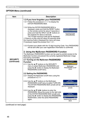 Page 48
48

OPTION Menu
ItemDescription
SECURITY(continued)
1.3 If you have forgotten your PASSWORD
1.3-1  Follow the procedure in 1.1-1 to display the ENTER PASSWORD BOX.
1.3-2 
 
While the ENTER PASSWORD BOX is 
displayed, press and hold the RESET button on the remote control for about 3 seconds or press and hold the INPUT and ► buttons on the projector for about 3 seconds. The 10 digit Inquiring Code will be displayed.• If there is no key input for about 55 seconds while the Inquiring Code is displayed the...