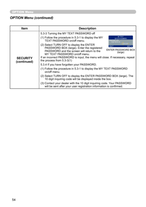 Page 54
54

OPTION Menu
ItemDescription
SECURITY(continued)
5.3-3  Turning the MY TEXT PASSWORD off
(1)   Follow the procedure in 5.3-1 to display the MY 
TEXT PASSWORD on/off menu.
(2) 
 
Select TURN OFF to display the ENTER 
PASSWORD BOX (large). Enter the registered PASSWORD and the screen will return to the MY TEXT PASSWORD on/off menu. If an incorrect PASSWORD is input, the menu will close. If necessary, repeat the process from 5.3-3(1)
5.3.4 If you have forgotten your PASSWORD.
(1)   Follow the procedure...