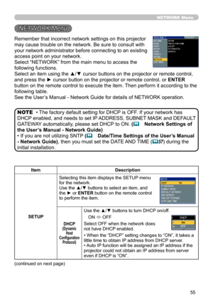 Page 55
55

Remember that incorrect network settings on this projector 
may cause trouble on the network. Be sure to consult with 
your network administrator before connecting to an existing 
access point on your network.
Select “NETWORK” from the main menu to access the 
following functions. 
Select an item using the ▲/▼ cursor buttons on the projector or remote control, 
and press the ► cursor button on the projector or remote control, or ENTER 
button on the remote control to execute the item. Then perform...