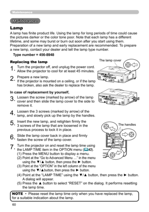 Page 60
60

Maintenance 
Maintenance
A lamp has finite product life. Using the lamp for long periods of time could cause 
the pictures darker or the color tone poor. Note that each lamp has a different 
lifetime, and some may burst or burn out soon after you start using them. 
Preparation of a new lamp and early replacement are recommended. To prepare 
a new lamp, contact your dealer and tell the lamp type number.
Lamp
Type number = 456-8948
1.Turn the projector off, and unplug the power cord. 
Allow the...