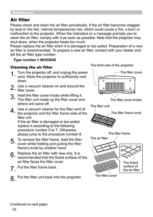 Page 62
6

Maintenance
Please check and clean the air filter periodically. If the air filter becomes clogged 
by dust or the like, internal temperatures rise, which could cause a fire, a burn or 
malfunction to the projector. When the indicators or a message prompts you to 
clean the air filter, comply with it as soon as possible. Note that the projector may 
shut down, when the projector heats too much.
Please replace the air filter when it is damaged or too soiled. Preparation of a new 
air filter is...