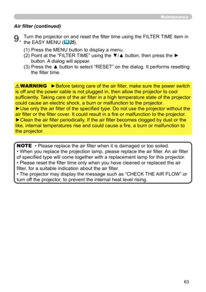 Page 63
63

Maintenance
• Please replace the air filter when it is damaged or too soiled.
• When you replace the projection lamp, please replace the air filter. An air filter 
of specified type will come together with a replacement lamp for this projector .
• Please reset the filter time only when you have cleaned or replaced the air 
filter, for a suitable indication about the air filter.
• The projector may display the message such as “CHECK THE AIR FLOW” or 
turn off the projector, to prevent the internal...
