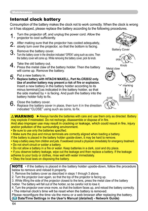 Page 64
64

Maintenance
Consumption of the battery makes the clock not to work correctly. When the clock is wrong 
or it has stopped, please replace the battery according to the following procedures.
Internal clock batter y 
1.Turn the projector off, and unplug the power cord. Allow the projector to cool sufficiently.
2.After making sure that the projector has cooled adequately, slowly turn over the projector, so that the bottom is facing.
3.Remove the battery cover.  Turn the battery cover in the direction...