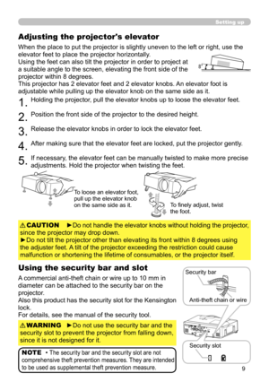 Page 9
9

Setting up
Adjusting the projector's elevator
When the place to put the projector is slightly uneven to the left or right, use the 
elevator feet to place the projector horizontally.
Using the feet can also tilt the projector in order to project at 
a suitable angle to the screen, elevating the front side of the 
projector within 8 degrees.
This projector has 2 elevator feet and 2 elevator knobs. An elevator foot is 
adjustable while pulling up the elevator knob on the same side as it.
1.Holding...