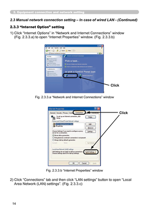 Page 108
14

2.3 Manual network connection setting – In case of wired LAN - (Cont\
inued)
2. Equipment connection and network setting
1)  Click “Internet Options” in “Network and Internet Connections” window  
(Fig. 2.3.3.a) to open “Internet Properties” window. (Fig. 2.3.3.b)
2.3.3 “Internet Option” setting
Fig. 2.3.3.a “Network and Internet Connections” window
Click
Fig. 2.3.3.b “Internet Properties” window
2)  Click “Connections” tab and then click “LAN settings” button to open “Local 
Area Network (LAN)...