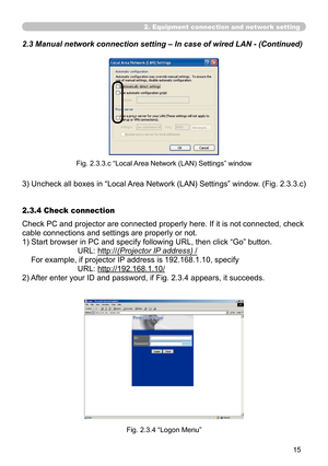 Page 109


2. Equipment connection and network setting
2.3 Manual network connection setting – In case of wired LAN - (Cont\
inued)
Fig. 2.3.3.c “Local Area Network (LAN) Settings” window
3)  Uncheck all boxes in “Local Area Network (LAN) Settings” window. (Fig. 2.3.3.c)
Check PC and projector are connected properly here. If it is not connected, check 
cable connections and settings are properly or not.
1)  Start browser in PC and specify following URL, then click “Go” button.
URL: http://(Projector IP...