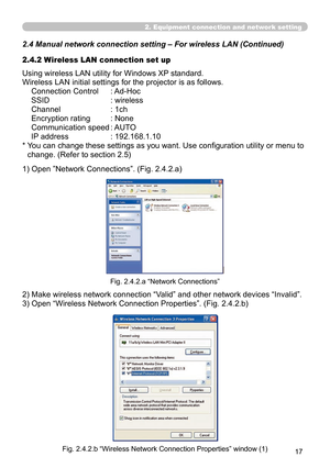 Page 111


2. Equipment connection and network setting
2.4  Manual network connection setting – For wireless LAN (Continued)
Using wireless LAN utility for Windows XP standard.
Wireless LAN initial settings for the projector is as follows.
Connection Control   : Ad-Hoc
SSID  : wireless
Channel  : 1ch
Encryption rating  : None
Communication speed  : AUTO
IP address  : 192.168.1.10
*  You can change these settings as you want. Use configuration utility or menu to 
change. (Refer to section 2.5)
1)   Open...