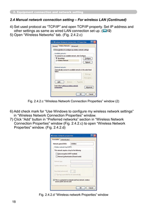 Page 112
18

2. Equipment connection and network setting
2.4  Manual network connection setting – For wireless LAN (Continued)
4)  Set used protocol as “TCP/IP” and open TCP/IP property. Set IP address and 
other settings as same as wired LAN connection set up. (12)
5)  Open “Wireless Networks” tab. (Fig. 2.4.2.c)
Fig. 2.4.2.c “Wireless Network Connection Properties” window (2)
Fig. 2.4.2.d “Wireless network Properties” window
6)  Add check mark for “Use Windows to configure my wireless network settings” 
in...