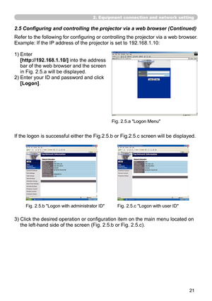 Page 115


2. Equipment connection and network setting
Refer to the following for configuring or controlling the projector via a web browser.
Example: If the IP address of the projector is set to 192.168.1.10:
1)  Enter 
[http://192.168.1.10/] into the address 
bar of the web browser and the screen 
in Fig. 2.5.a will be displayed.
2)  Enter your ID and password and click 
[Logon].
If the logon is successful either the Fig.2.5.b or Fig.2.5.c screen will be displayed.
3)  Click the desired operation or...