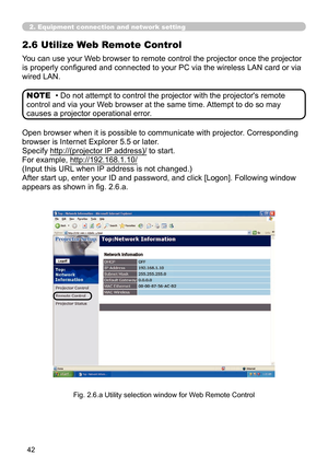 Page 136
42

Open browser when it is possible to communicate with projector. Corresponding 
browser is Internet Explorer 5.5 or later.
Specify http://(projector IP address)/ to start.
For example, http://192.168.1.10/
(Input this URL when IP address is not changed.)
After start up, enter your ID and password, and click [Logon]. Following window 
appears as shown in fig. 2.6.a. 
You can use your Web browser to remote control the projector once the projector 
is properly configured and connected to your PC via the...