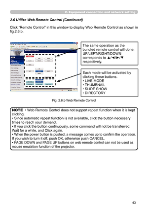 Page 137
43

2.6 Utilize Web Remote Control (Continued)
Click “Remote Control” in this window to display Web Remote Control as shown in 
fig.2.6.b.
The same operation as the 
bundled remote control will done.
UP/LEFT/RIGHT/DOWN 
corresponds to ▲/◄/►/▼ 
respectively.
Each mode will be activated by 
clicking these buttons.
• LIVE MODE
• THUMBNAIL
• SLIDE SHOW
• DIRECTORY
Fig. 2.6.b Web Remote Control
• Web Remote Control does not support repeat function when it is kept 
clicking.
• Since automatic repeat function...