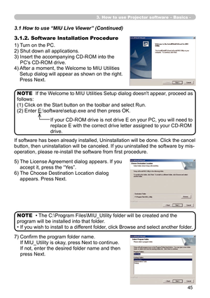 Page 139
45

3. How to use Projector software – Basics -
3.1.2. Software Installation Procedure
1) Turn on the PC.
2) Shut down all applications.
3)  Insert the accompanying CD-ROM into the 
PC's CD-ROM drive.
4)  After a moment, the Welcome to MIU Utilities 
Setup dialog will appear as shown on the right. 
Press Next.
If the Welcome to MIU Utilities Setup dialog doesn't appear, proceed as 
follows:
(1) Click on the Start button on the toolbar and select Run.
(2) Enter E:\software\setup.exe and then...